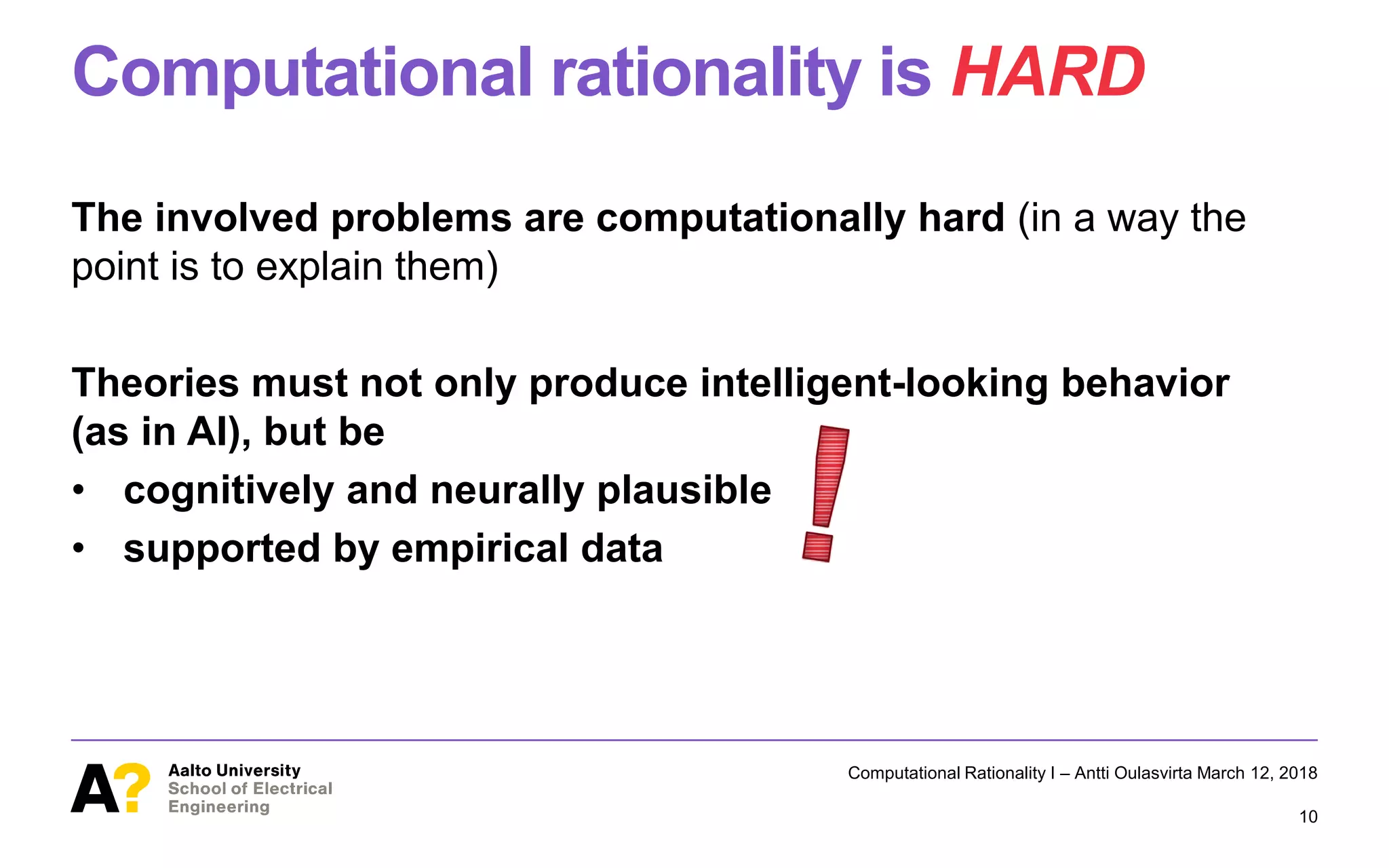 Computational rationality is HARD
The involved problems are computationally hard (in a way the
point is to explain them)
Theories must not only produce intelligent-looking behavior
(as in AI), but be
• cognitively and neurally plausible
• supported by empirical data
Computational Rationality I – Antti Oulasvirta March 12, 2018
10
 