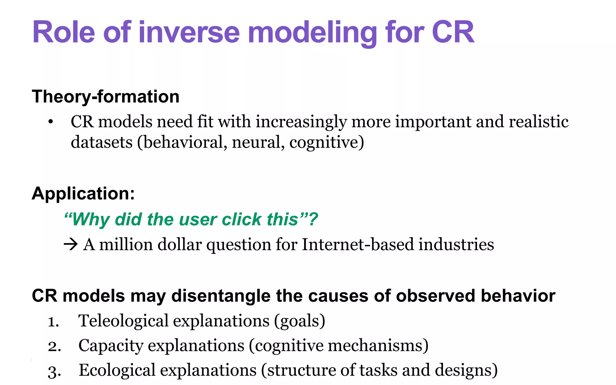 Role of inverse modeling for CR
Theory-formation
• CR models need fit with increasingly more important and realistic
datasets (behavioral, neural, cognitive)
Application:
“Why did the user click this”?
 A million dollar question for Internet-based industries
CR models may disentangle the causes of observed behavior
1. Teleological explanations (goals)
2. Capacity explanations (cognitive mechanisms)
3. Ecological explanations (structure of tasks and designs)
 