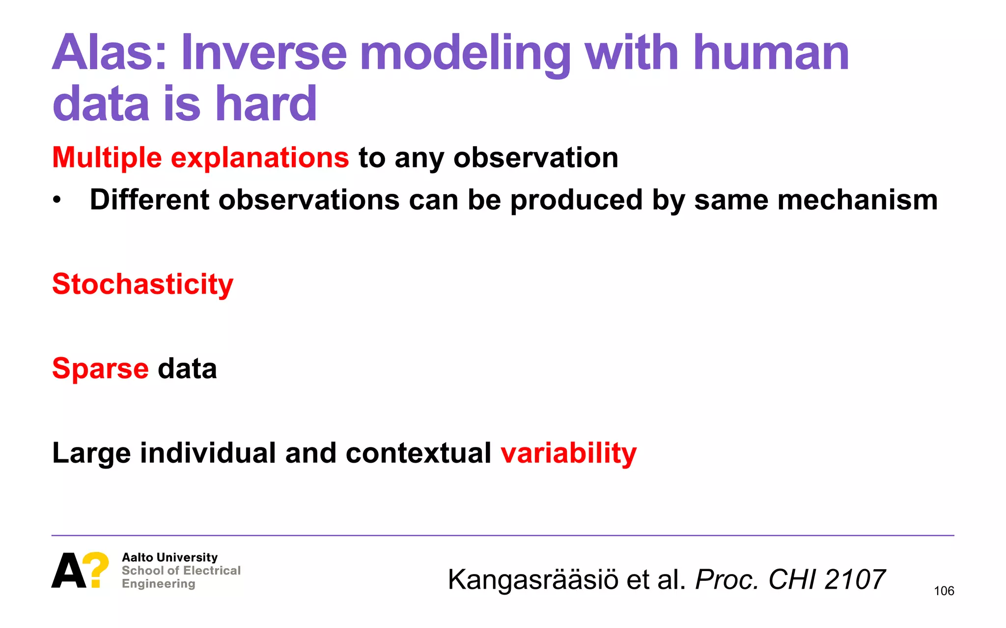 Alas: Inverse modeling with human
data is hard
Multiple explanations to any observation
• Different observations can be produced by same mechanism
Stochasticity
Sparse data
Large individual and contextual variability
106Kangasrääsiö et al. Proc. CHI 2107
 