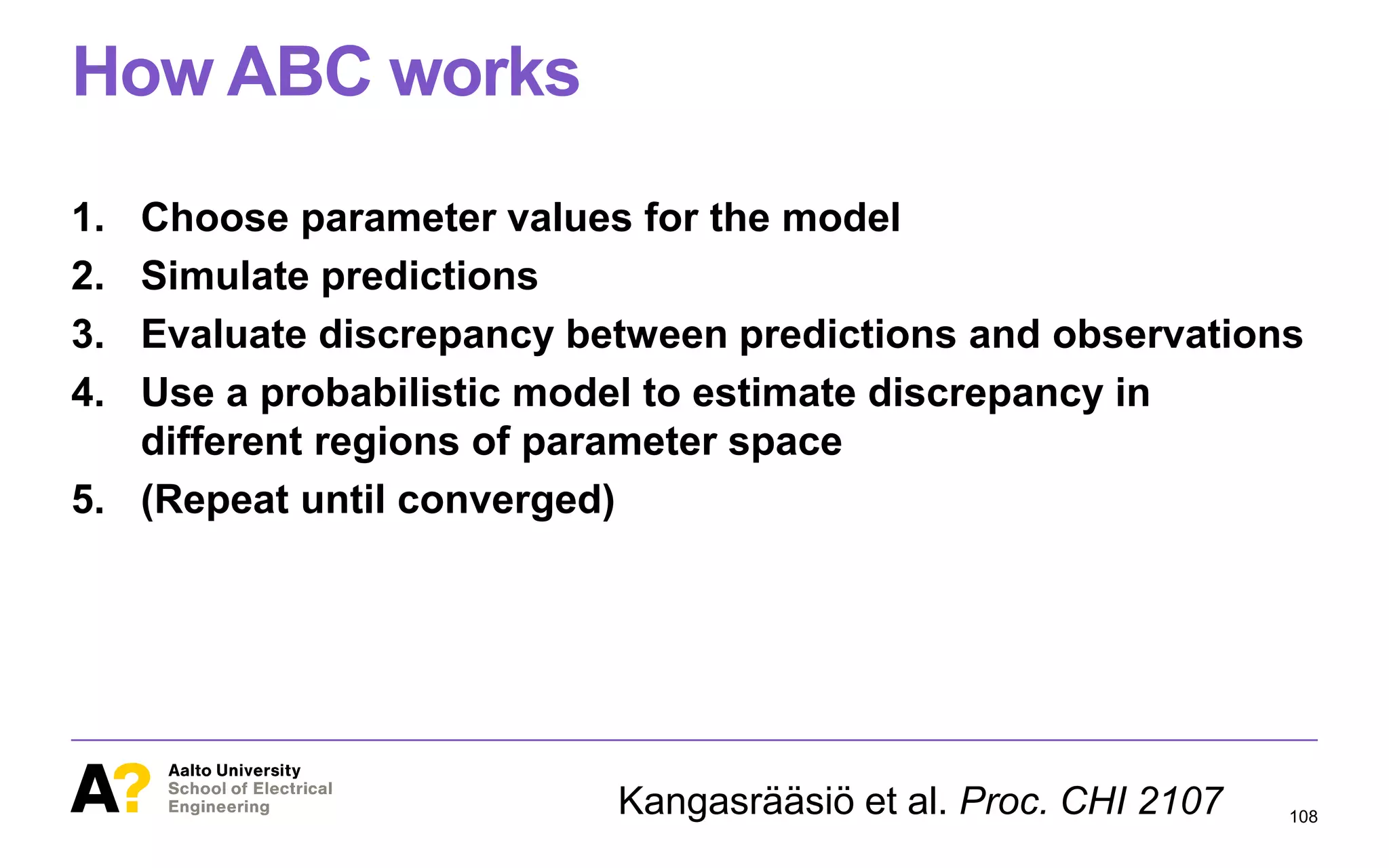 How ABC works
1. Choose parameter values for the model
2. Simulate predictions
3. Evaluate discrepancy between predictions and observations
4. Use a probabilistic model to estimate discrepancy in
different regions of parameter space
5. (Repeat until converged)
108Kangasrääsiö et al. Proc. CHI 2107
 