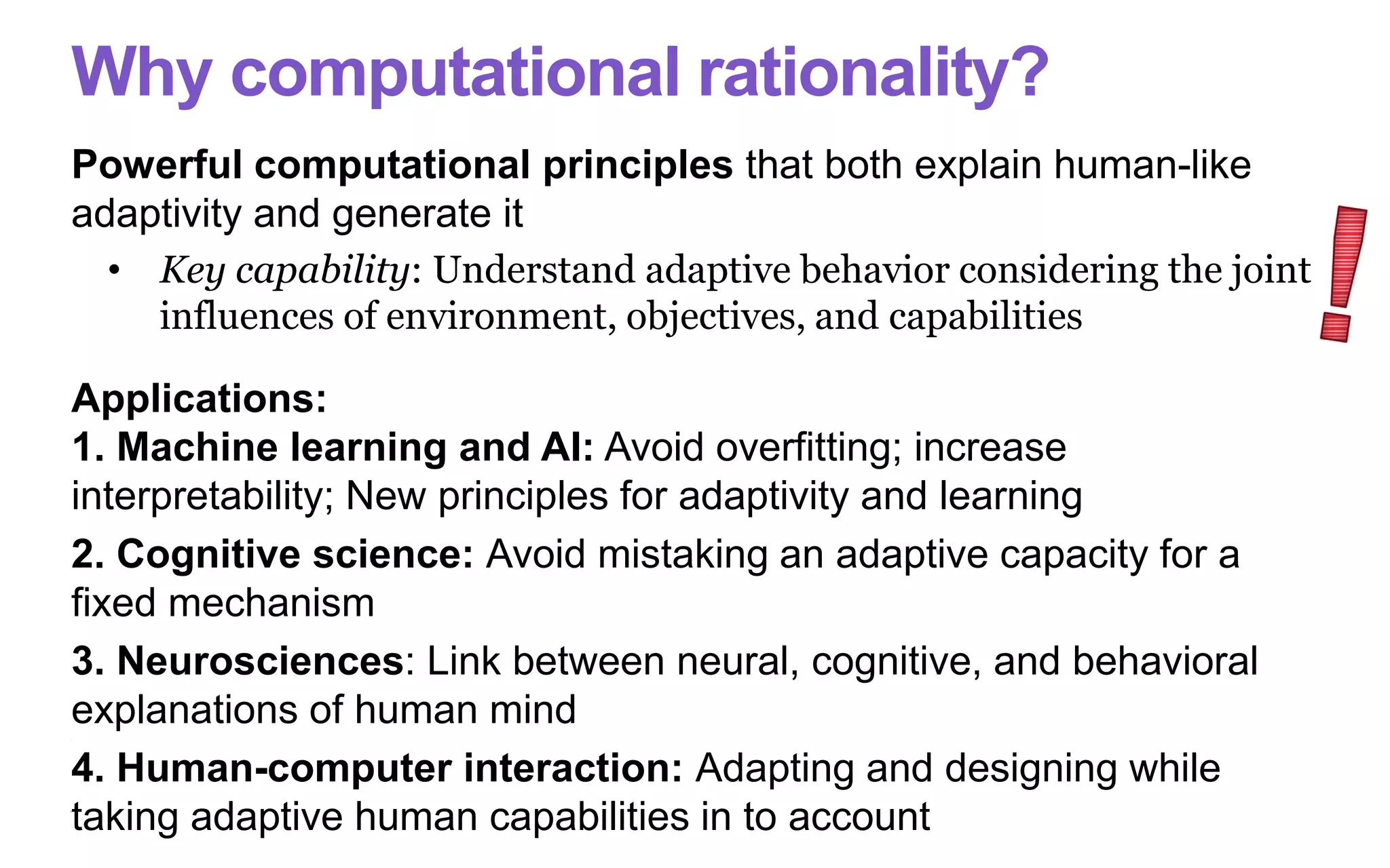Why computational rationality?
Powerful computational principles that both explain human-like
adaptivity and generate it
• Key capability: Understand adaptive behavior considering the joint
influences of environment, objectives, and capabilities
Applications:
1. Machine learning and AI: Avoid overfitting; increase
interpretability; New principles for adaptivity and learning
2. Cognitive science: Avoid mistaking an adaptive capacity for a
fixed mechanism
3. Neurosciences: Link between neural, cognitive, and behavioral
explanations of human mind
4. Human-computer interaction: Adapting and designing while
taking adaptive human capabilities in to account
 
