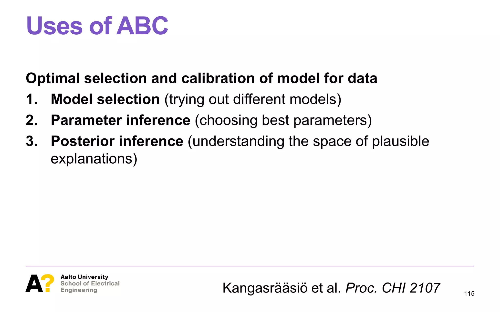 Uses of ABC
Optimal selection and calibration of model for data
1. Model selection (trying out different models)
2. Parameter inference (choosing best parameters)
3. Posterior inference (understanding the space of plausible
explanations)
115Kangasrääsiö et al. Proc. CHI 2107
 