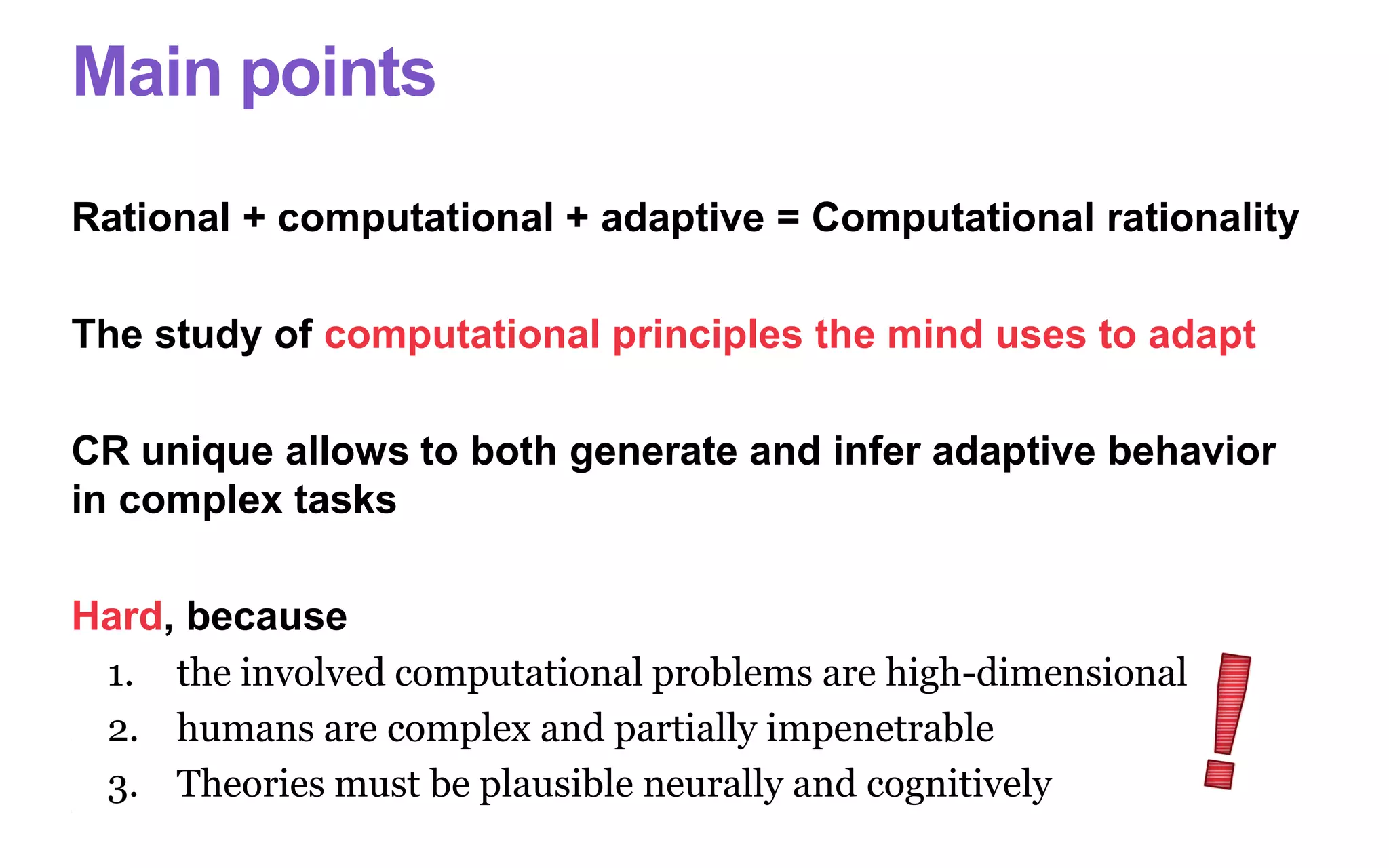 Main points
Rational + computational + adaptive = Computational rationality
The study of computational principles the mind uses to adapt
CR unique allows to both generate and infer adaptive behavior
in complex tasks
Hard, because
1. the involved computational problems are high-dimensional
2. humans are complex and partially impenetrable
3. Theories must be plausible neurally and cognitively
 