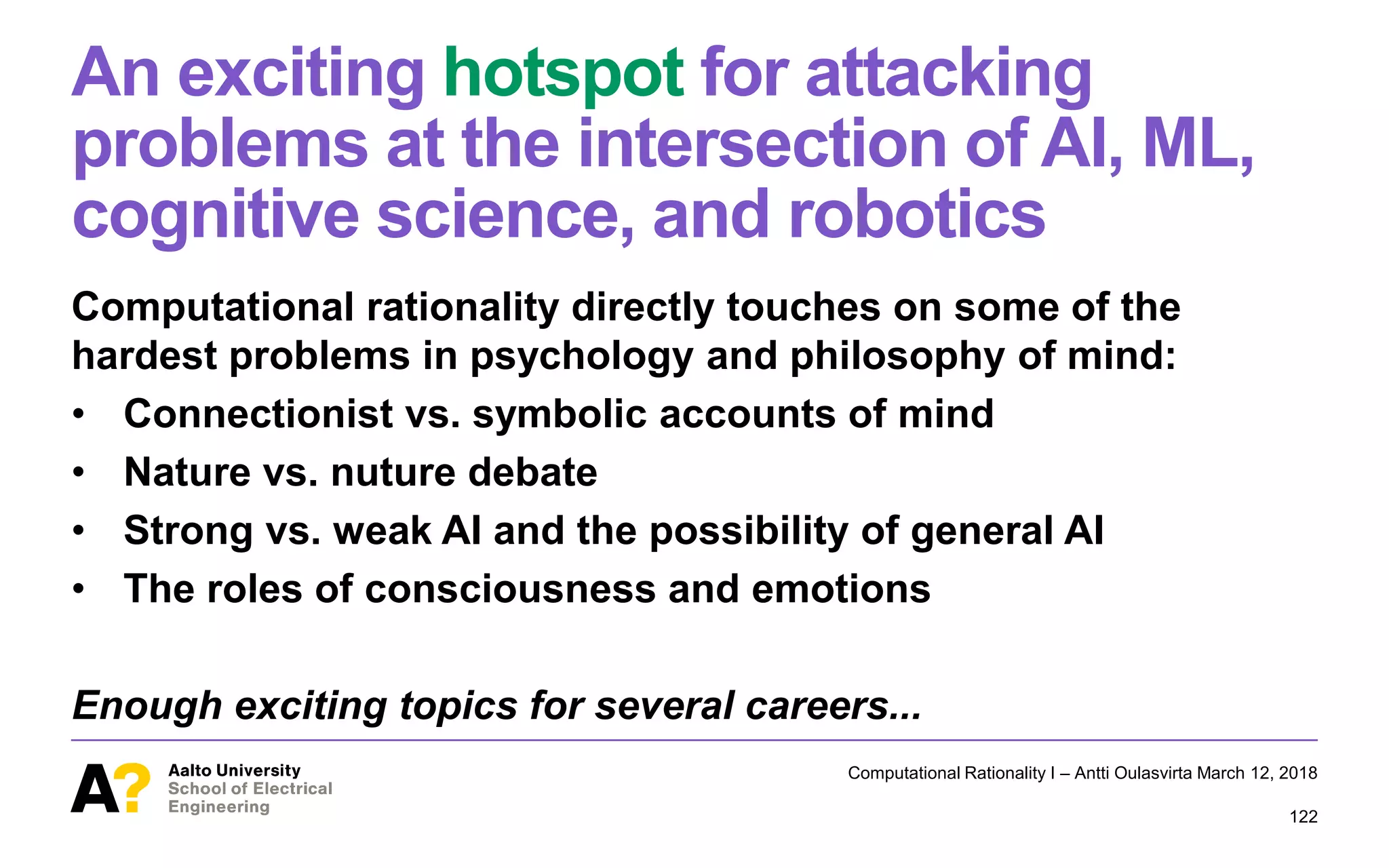 An exciting hotspot for attacking
problems at the intersection of AI, ML,
cognitive science, and robotics
Computational rationality directly touches on some of the
hardest problems in psychology and philosophy of mind:
• Connectionist vs. symbolic accounts of mind
• Nature vs. nuture debate
• Strong vs. weak AI and the possibility of general AI
• The roles of consciousness and emotions
Enough exciting topics for several careers...
Computational Rationality I – Antti Oulasvirta March 12, 2018
122
 