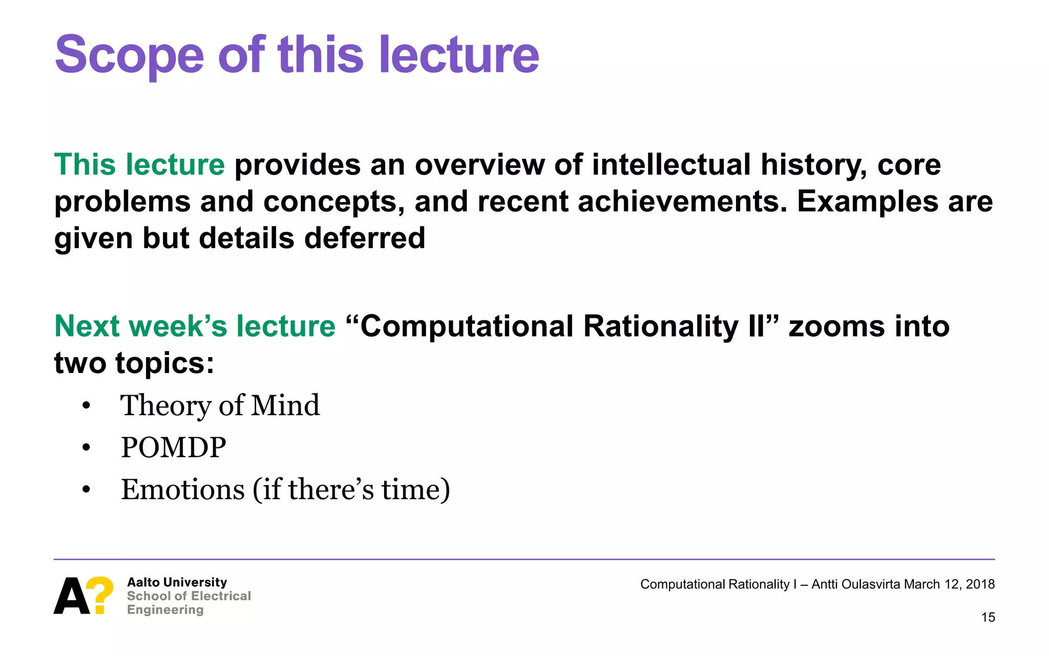 Scope of this lecture
This lecture provides an overview of intellectual history, core
problems and concepts, and recent achievements. Examples are
given but details deferred
Next week’s lecture “Computational Rationality II” zooms into
two topics:
• Theory of Mind
• POMDP
• Emotions (if there’s time)
Computational Rationality I – Antti Oulasvirta March 12, 2018
15
 