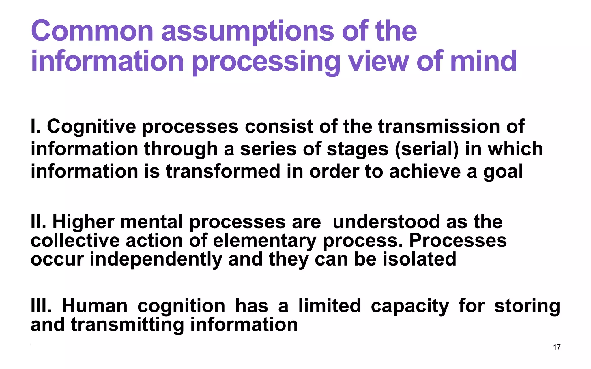 Common assumptions of the
information processing view of mind
I. Cognitive processes consist of the transmission of
information through a series of stages (serial) in which
information is transformed in order to achieve a goal
II. Higher mental processes are understood as the
collective action of elementary process. Processes
occur independently and they can be isolated
III. Human cognition has a limited capacity for storing
and transmitting information
17
 