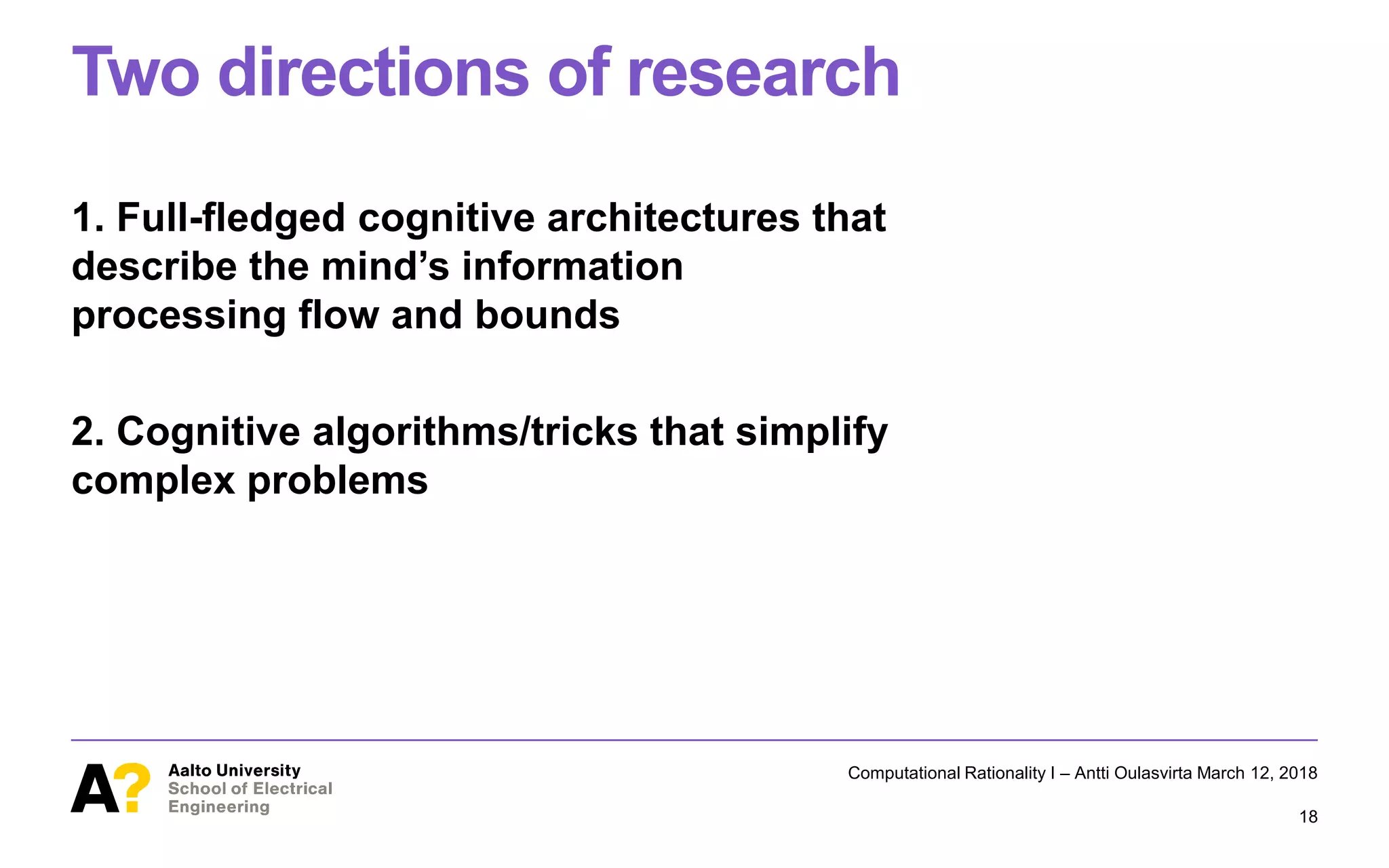 Two directions of research
1. Full-fledged cognitive architectures that
describe the mind’s information
processing flow and bounds
2. Cognitive algorithms/tricks that simplify
complex problems
Computational Rationality I – Antti Oulasvirta March 12, 2018
18
 