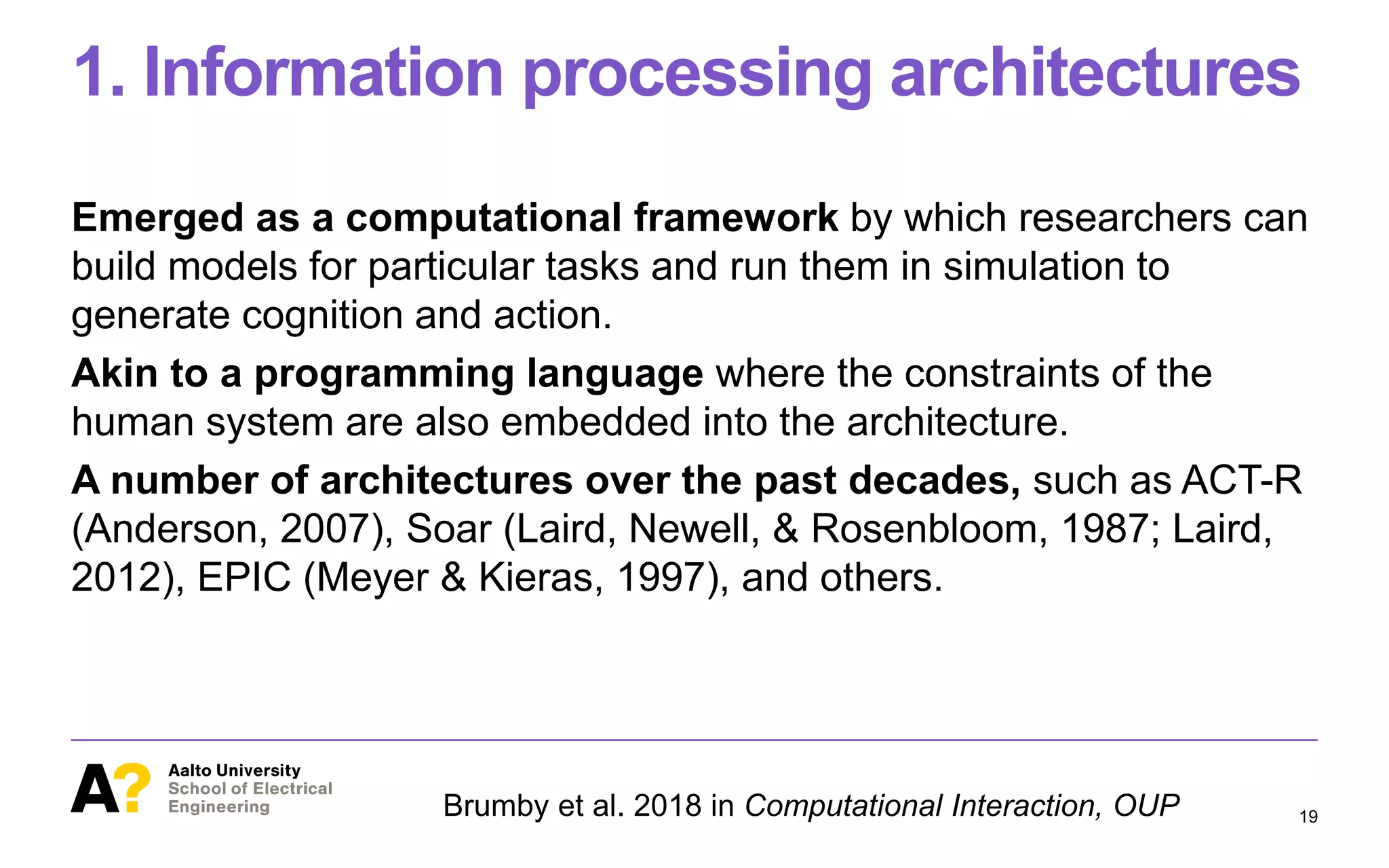 1. Information processing architectures
Emerged as a computational framework by which researchers can
build models for particular tasks and run them in simulation to
generate cognition and action.
Akin to a programming language where the constraints of the
human system are also embedded into the architecture.
A number of architectures over the past decades, such as ACT-R
(Anderson, 2007), Soar (Laird, Newell, & Rosenbloom, 1987; Laird,
2012), EPIC (Meyer & Kieras, 1997), and others.
19Brumby et al. 2018 in Computational Interaction, OUP
 