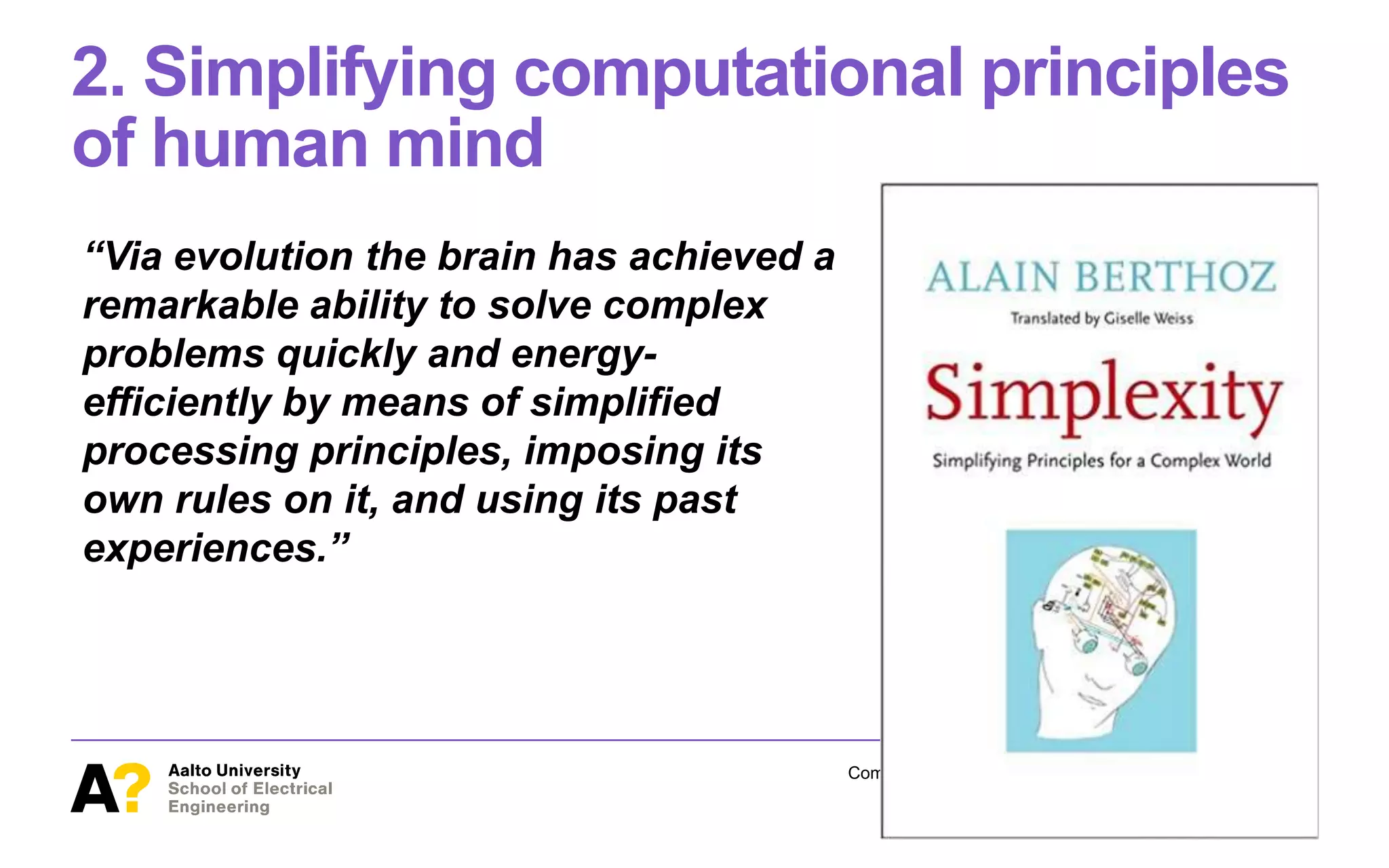 2. Simplifying computational principles
of human mind
“Via evolution the brain has achieved a
remarkable ability to solve complex
problems quickly and energy-
efficiently by means of simplified
processing principles, imposing its
own rules on it, and using its past
experiences.”
Computational Rationality I – Antti Oulasvirta March 12, 2018
24
 