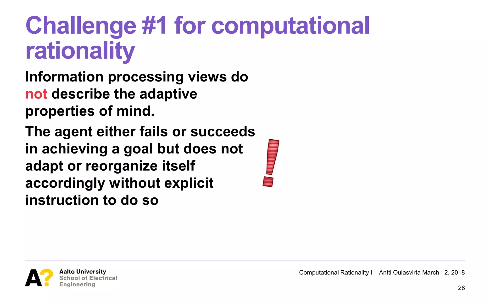 Challenge #1 for computational
rationality
Information processing views do
not describe the adaptive
properties of mind.
The agent either fails or succeeds
in achieving a goal but does not
adapt or reorganize itself
accordingly without explicit
instruction to do so
Computational Rationality I – Antti Oulasvirta March 12, 2018
28
 
