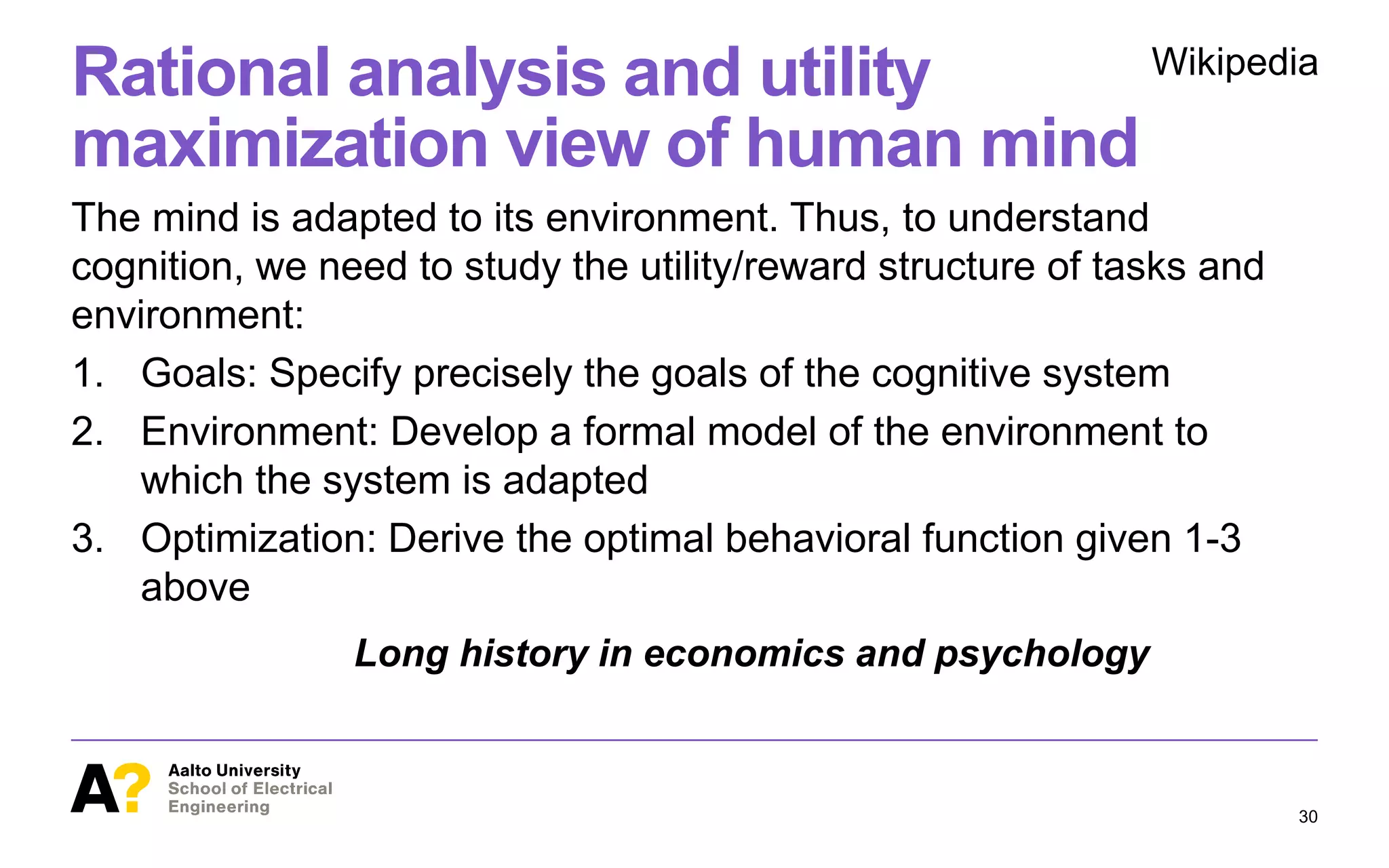 Rational analysis and utility
maximization view of human mind
The mind is adapted to its environment. Thus, to understand
cognition, we need to study the utility/reward structure of tasks and
environment:
1. Goals: Specify precisely the goals of the cognitive system
2. Environment: Develop a formal model of the environment to
which the system is adapted
3. Optimization: Derive the optimal behavioral function given 1-3
above
30
Wikipedia
Long history in economics and psychology
 