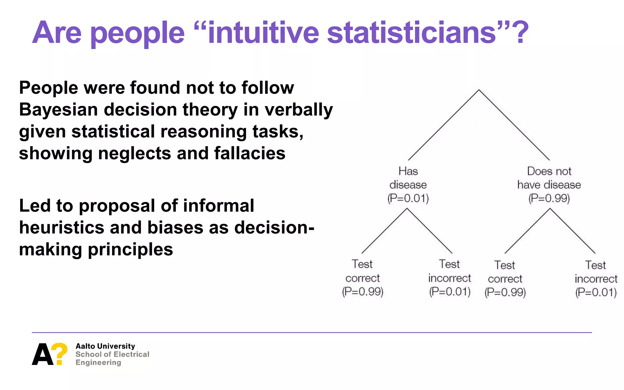 Are people “intuitive statisticians”?
People were found not to follow
Bayesian decision theory in verbally
given statistical reasoning tasks,
showing neglects and fallacies
Led to proposal of informal
heuristics and biases as decision-
making principles
 