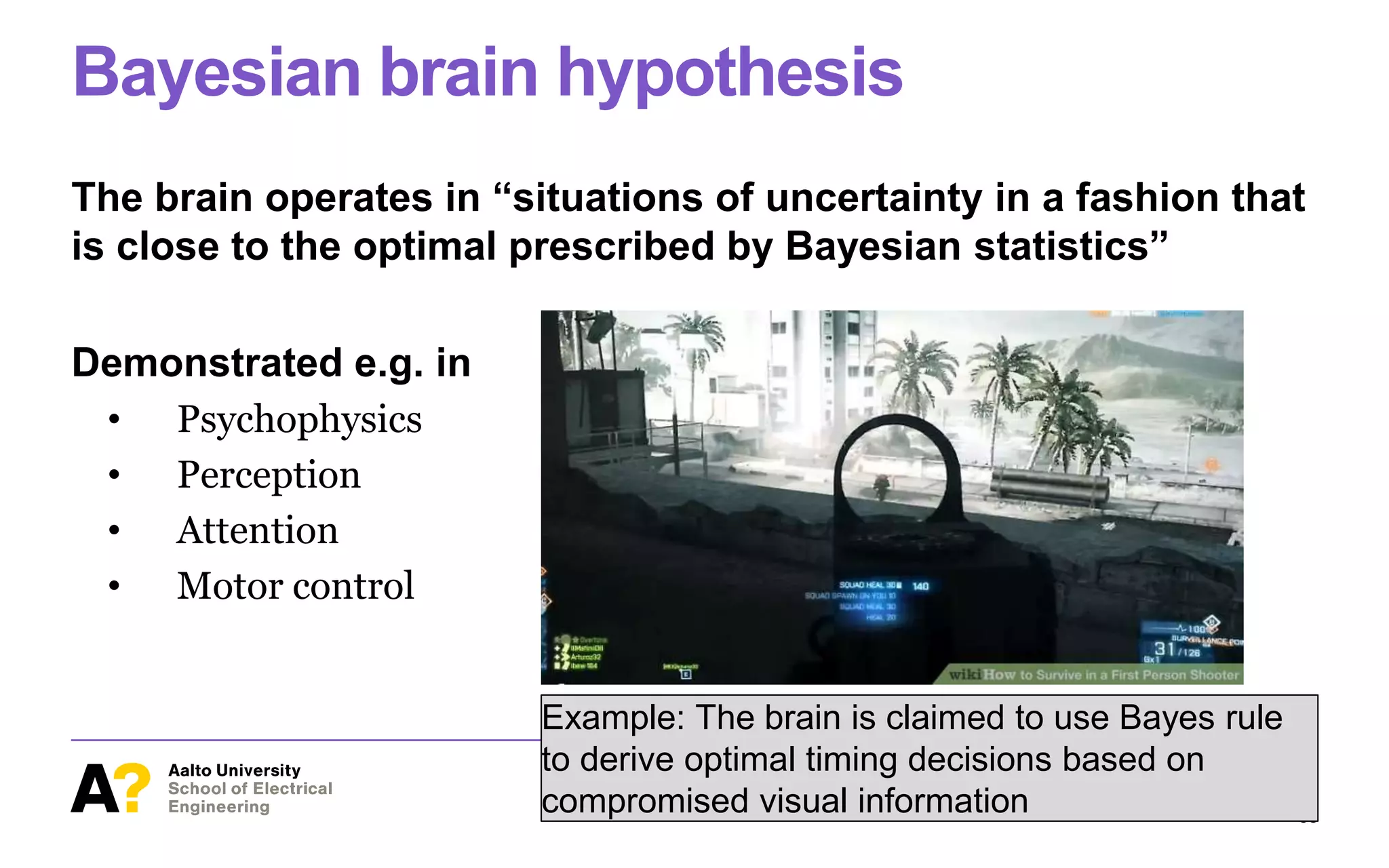 Bayesian brain hypothesis
The brain operates in “situations of uncertainty in a fashion that
is close to the optimal prescribed by Bayesian statistics”
Demonstrated e.g. in
• Psychophysics
• Perception
• Attention
• Motor control
Computational Rationality I – Antti Oulasvirta March 12, 2018
38
Example: The brain is claimed to use Bayes rule
to derive optimal timing decisions based on
compromised visual information
 