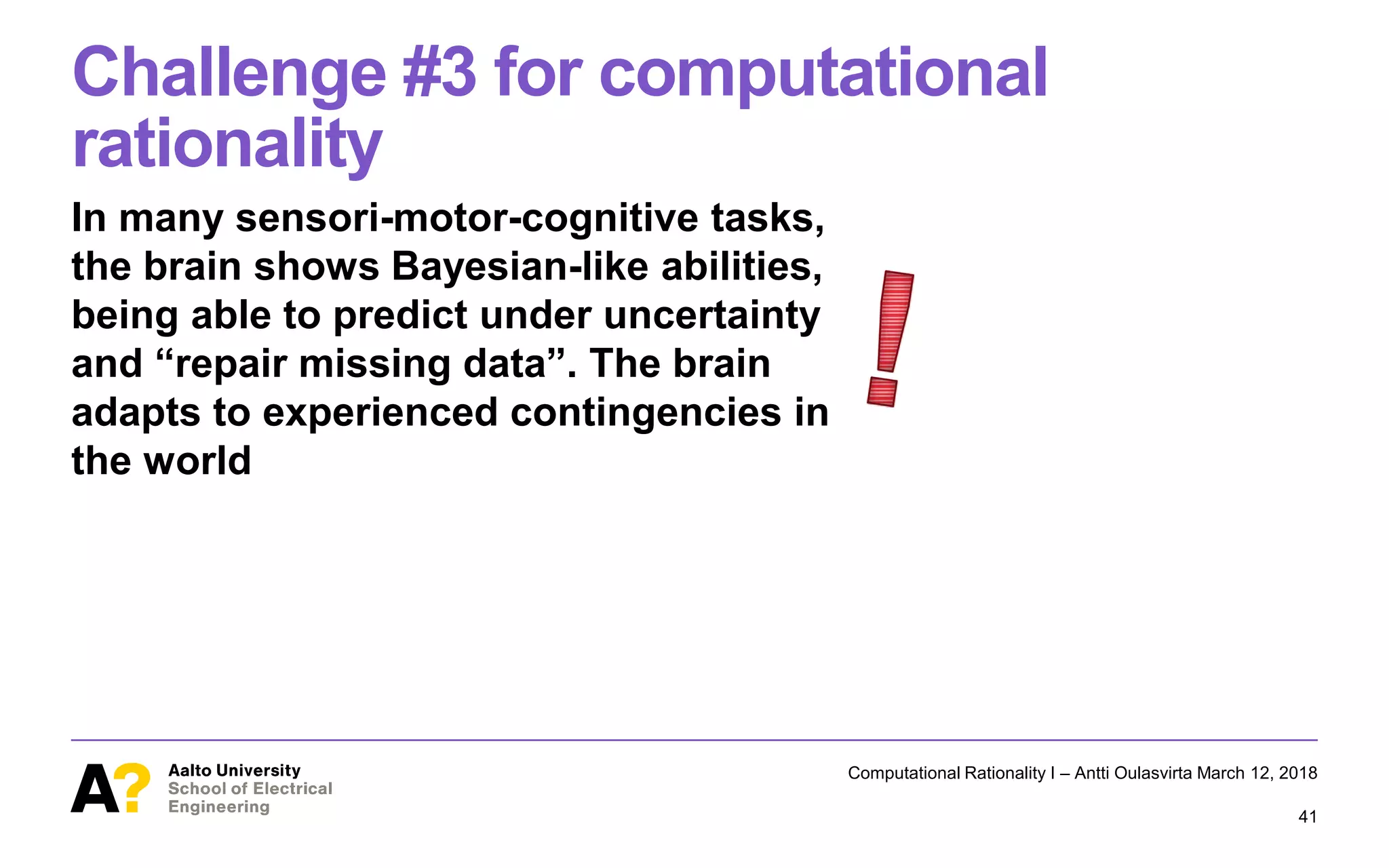 Challenge #3 for computational
rationality
In many sensori-motor-cognitive tasks,
the brain shows Bayesian-like abilities,
being able to predict under uncertainty
and “repair missing data”. The brain
adapts to experienced contingencies in
the world
Computational Rationality I – Antti Oulasvirta March 12, 2018
41
 