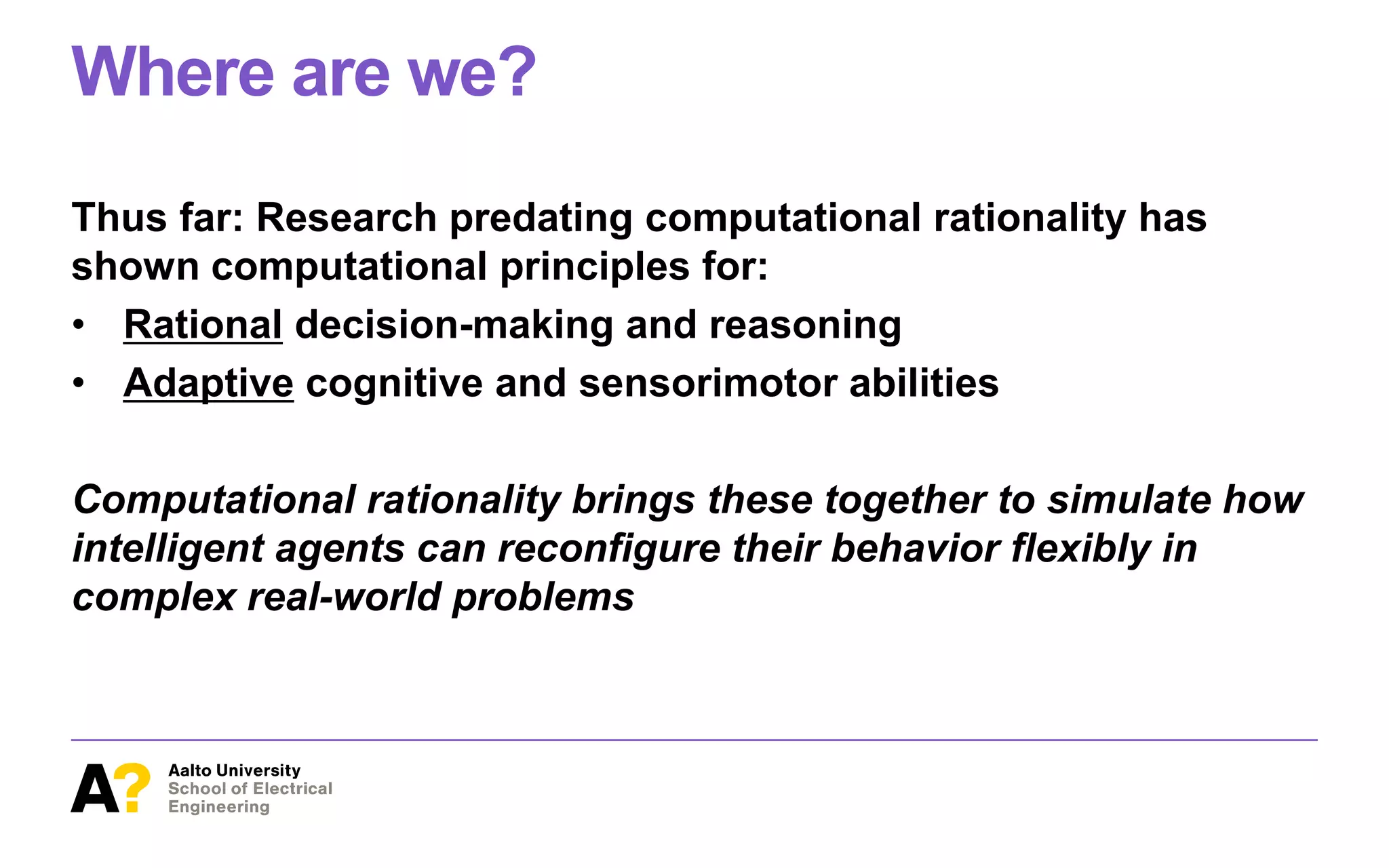 Where are we?
Thus far: Research predating computational rationality has
shown computational principles for:
• Rational decision-making and reasoning
• Adaptive cognitive and sensorimotor abilities
Computational rationality brings these together to simulate how
intelligent agents can reconfigure their behavior flexibly in
complex real-world problems
 