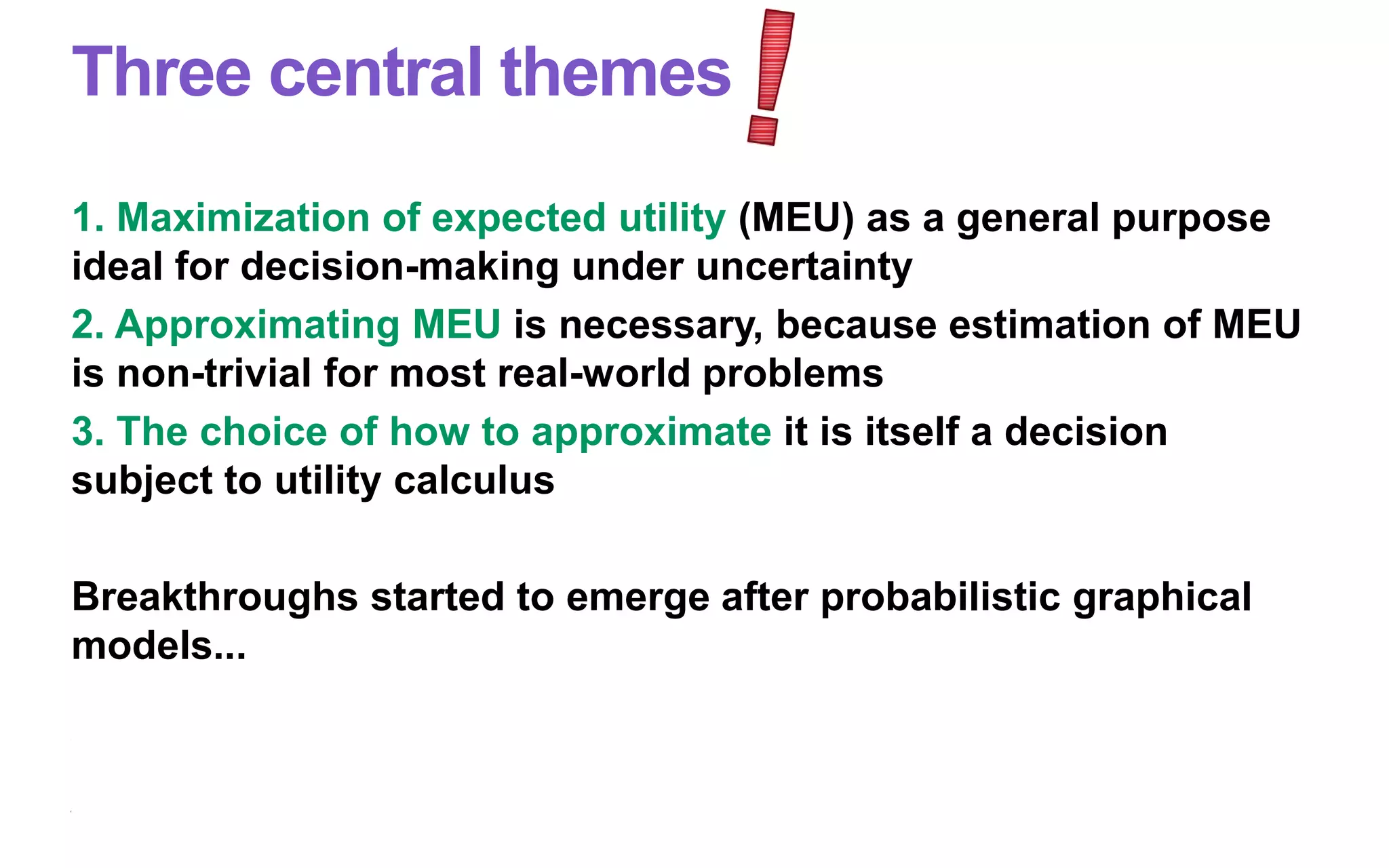 Three central themes
1. Maximization of expected utility (MEU) as a general purpose
ideal for decision-making under uncertainty
2. Approximating MEU is necessary, because estimation of MEU
is non-trivial for most real-world problems
3. The choice of how to approximate it is itself a decision
subject to utility calculus
Breakthroughs started to emerge after probabilistic graphical
models...
 