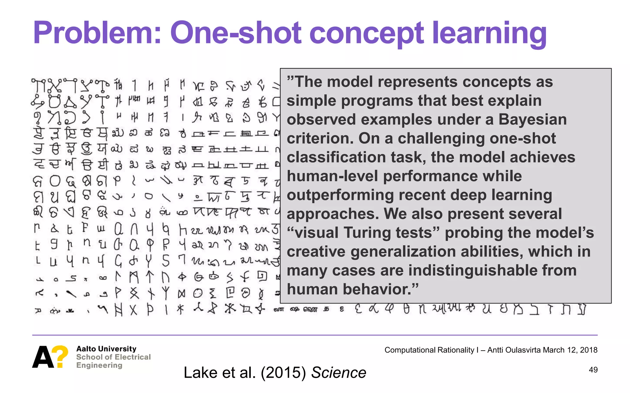 Problem: One-shot concept learning
Computational Rationality I – Antti Oulasvirta March 12, 2018
49
Lake et al. (2015) Science
”The model represents concepts as
simple programs that best explain
observed examples under a Bayesian
criterion. On a challenging one-shot
classification task, the model achieves
human-level performance while
outperforming recent deep learning
approaches. We also present several
“visual Turing tests” probing the model’s
creative generalization abilities, which in
many cases are indistinguishable from
human behavior.”
 