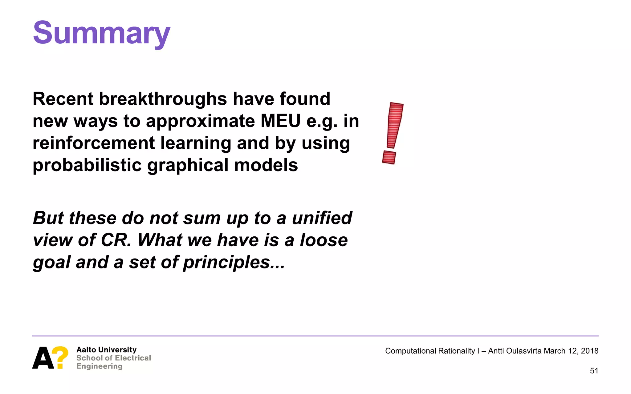 Summary
Recent breakthroughs have found
new ways to approximate MEU e.g. in
reinforcement learning and by using
probabilistic graphical models
But these do not sum up to a unified
view of CR. What we have is a loose
goal and a set of principles...
Computational Rationality I – Antti Oulasvirta March 12, 2018
51
 