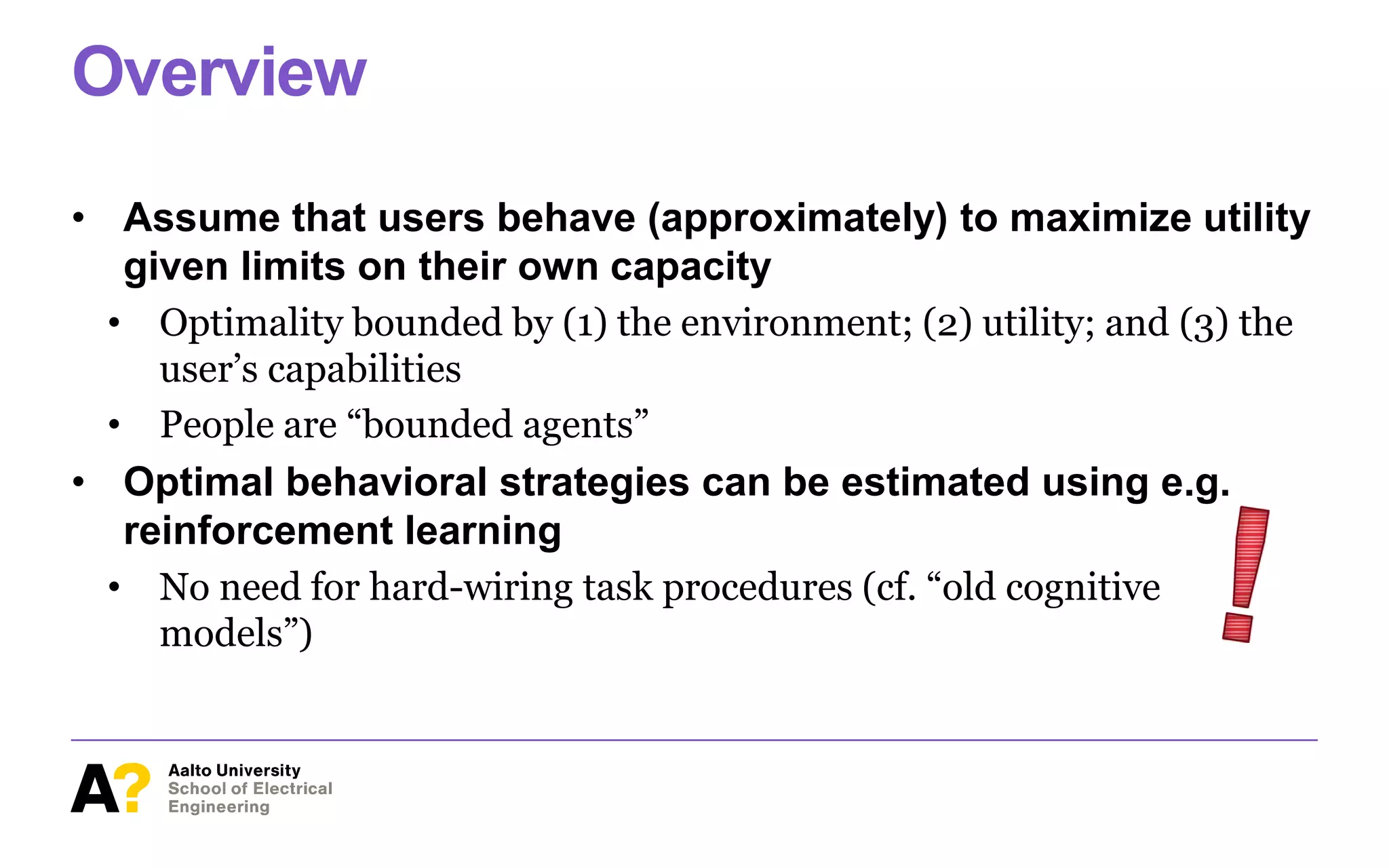 Overview
• Assume that users behave (approximately) to maximize utility
given limits on their own capacity
• Optimality bounded by (1) the environment; (2) utility; and (3) the
user’s capabilities
• People are “bounded agents”
• Optimal behavioral strategies can be estimated using e.g.
reinforcement learning
• No need for hard-wiring task procedures (cf. “old cognitive
models”)
 