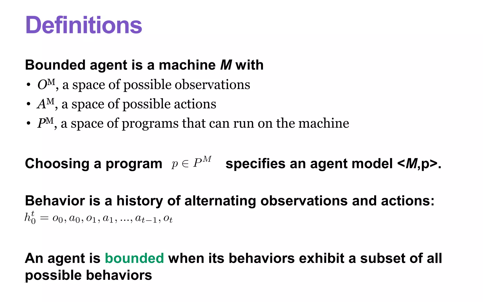Definitions
Bounded agent is a machine M with
• OM, a space of possible observations
• AM, a space of possible actions
• PM, a space of programs that can run on the machine
Choosing a program specifies an agent model <M,p>.
Behavior is a history of alternating observations and actions:
An agent is bounded when its behaviors exhibit a subset of all
possible behaviors
 