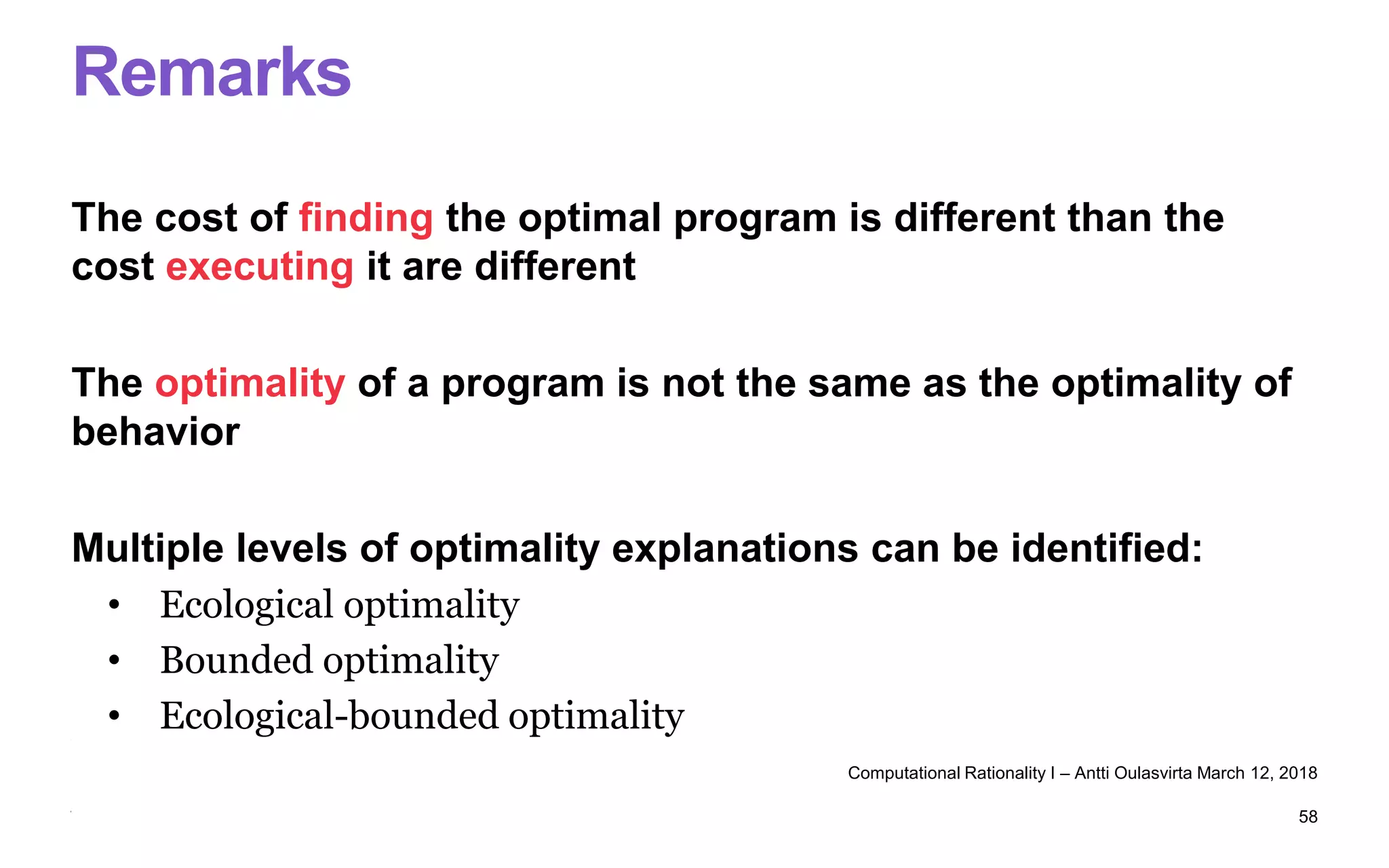 Remarks
The cost of finding the optimal program is different than the
cost executing it are different
The optimality of a program is not the same as the optimality of
behavior
Multiple levels of optimality explanations can be identified:
• Ecological optimality
• Bounded optimality
• Ecological-bounded optimality
Computational Rationality I – Antti Oulasvirta March 12, 2018
58
 