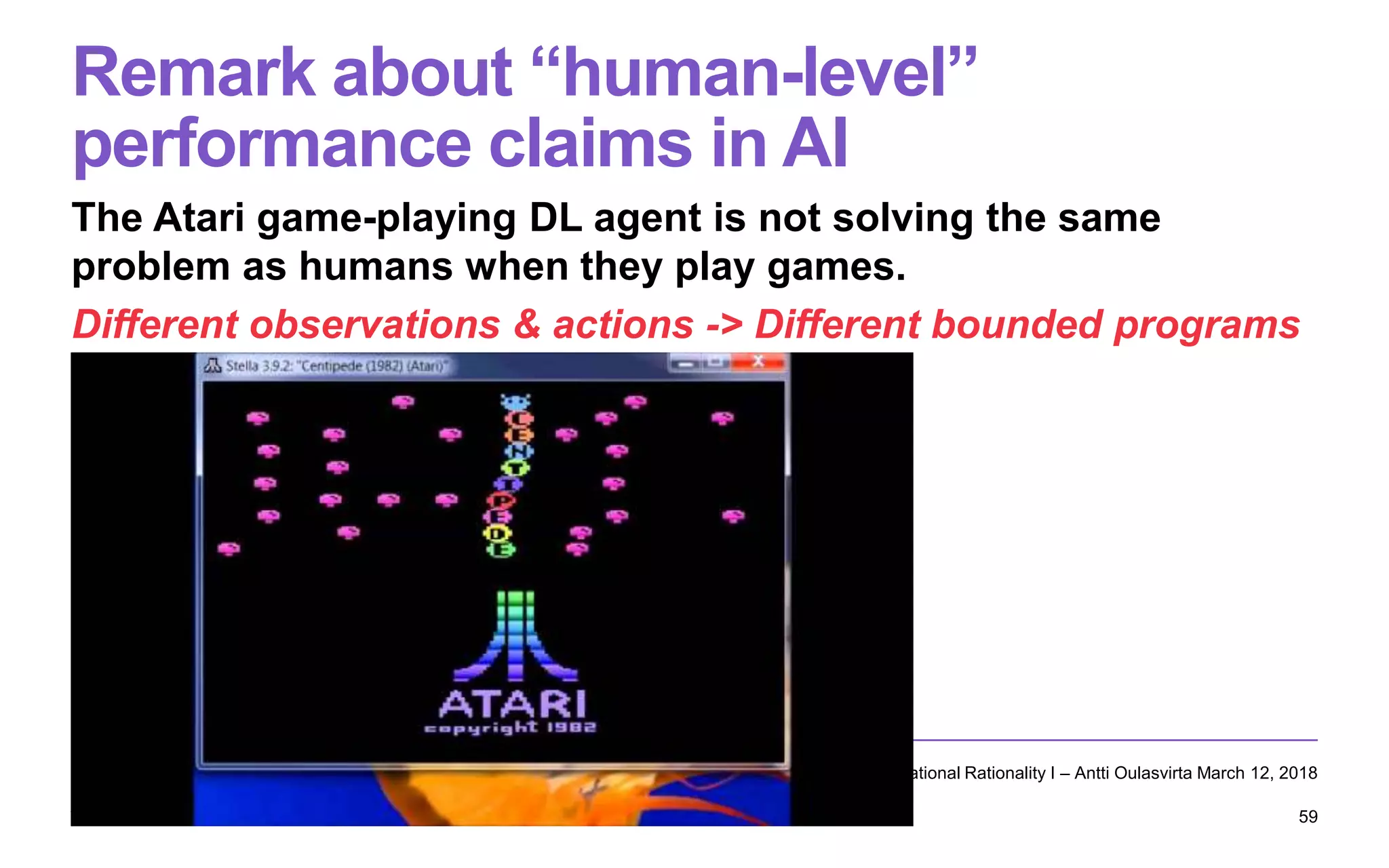 Remark about “human-level”
performance claims in AI
The Atari game-playing DL agent is not solving the same
problem as humans when they play games.
Different observations & actions -> Different bounded programs
Computational Rationality I – Antti Oulasvirta March 12, 2018
59
 