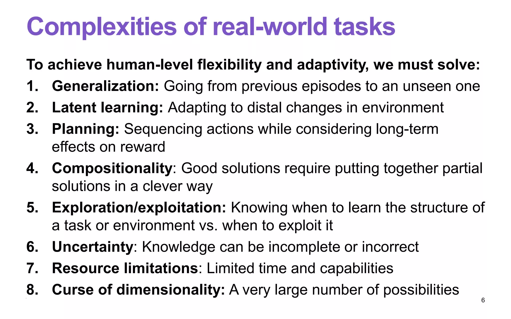 Complexities of real-world tasks
To achieve human-level flexibility and adaptivity, we must solve:
1. Generalization: Going from previous episodes to an unseen one
2. Latent learning: Adapting to distal changes in environment
3. Planning: Sequencing actions while considering long-term
effects on reward
4. Compositionality: Good solutions require putting together partial
solutions in a clever way
5. Exploration/exploitation: Knowing when to learn the structure of
a task or environment vs. when to exploit it
6. Uncertainty: Knowledge can be incomplete or incorrect
7. Resource limitations: Limited time and capabilities
8. Curse of dimensionality: A very large number of possibilities
6
 