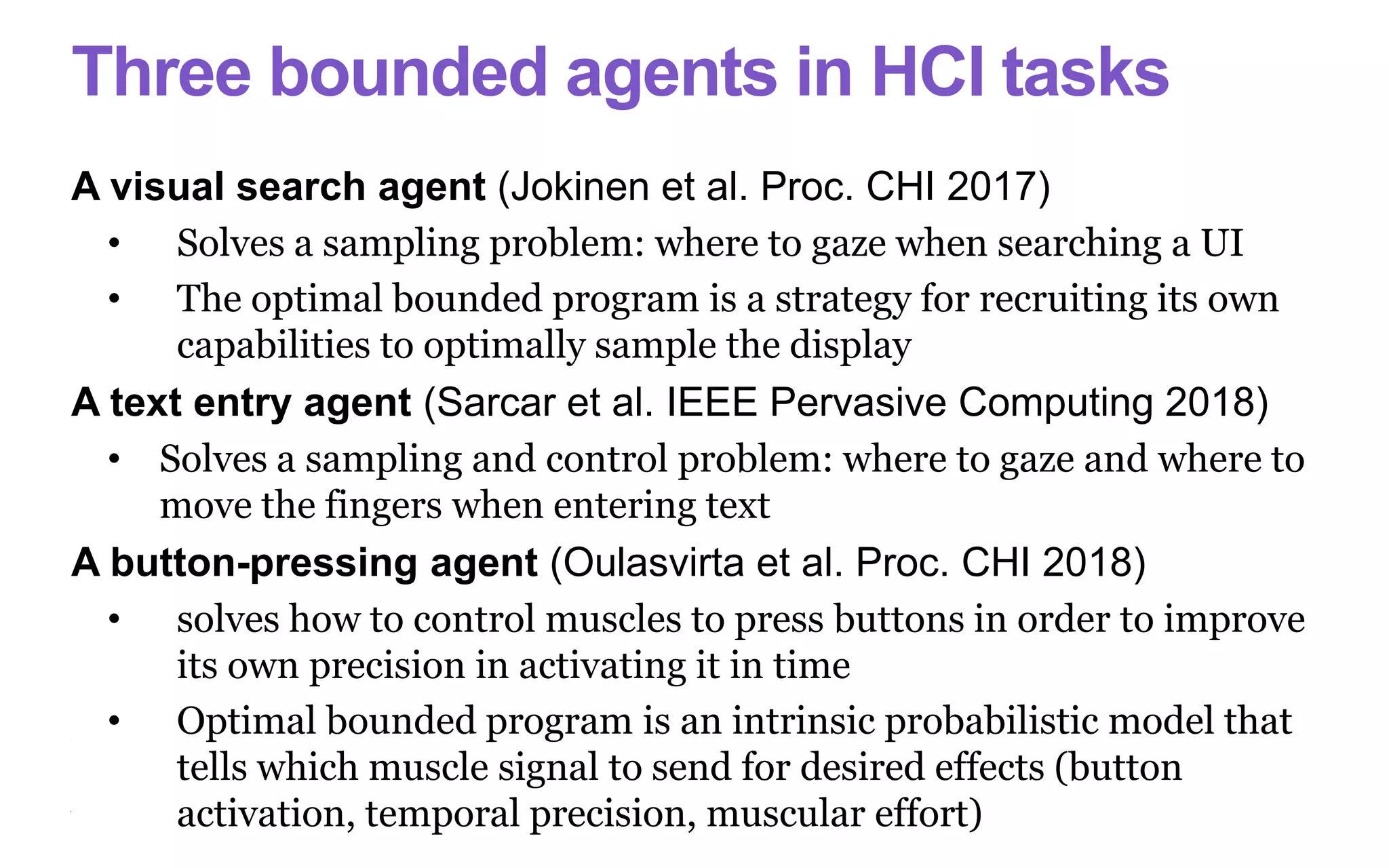 Three bounded agents in HCI tasks
A visual search agent (Jokinen et al. Proc. CHI 2017)
• Solves a sampling problem: where to gaze when searching a UI
• The optimal bounded program is a strategy for recruiting its own
capabilities to optimally sample the display
A text entry agent (Sarcar et al. IEEE Pervasive Computing 2018)
• Solves a sampling and control problem: where to gaze and where to
move the fingers when entering text
A button-pressing agent (Oulasvirta et al. Proc. CHI 2018)
• solves how to control muscles to press buttons in order to improve
its own precision in activating it in time
• Optimal bounded program is an intrinsic probabilistic model that
tells which muscle signal to send for desired effects (button
activation, temporal precision, muscular effort)
 