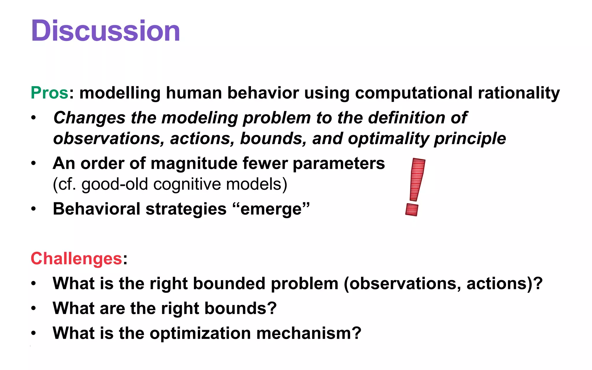 Discussion
Pros: modelling human behavior using computational rationality
• Changes the modeling problem to the definition of
observations, actions, bounds, and optimality principle
• An order of magnitude fewer parameters
(cf. good-old cognitive models)
• Behavioral strategies “emerge”
Challenges:
• What is the right bounded problem (observations, actions)?
• What are the right bounds?
• What is the optimization mechanism?
 
