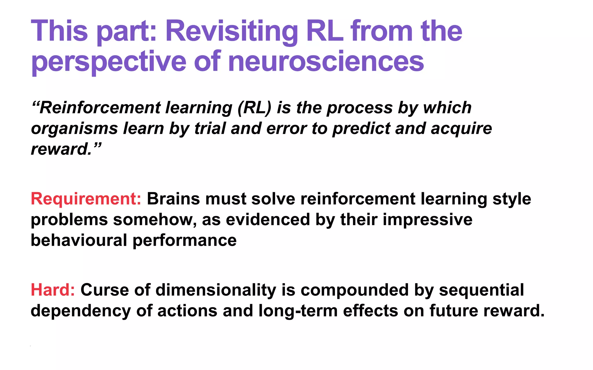 This part: Revisiting RL from the
perspective of neurosciences
“Reinforcement learning (RL) is the process by which
organisms learn by trial and error to predict and acquire
reward.”
Requirement: Brains must solve reinforcement learning style
problems somehow, as evidenced by their impressive
behavioural performance
Hard: Curse of dimensionality is compounded by sequential
dependency of actions and long-term effects on future reward.
 