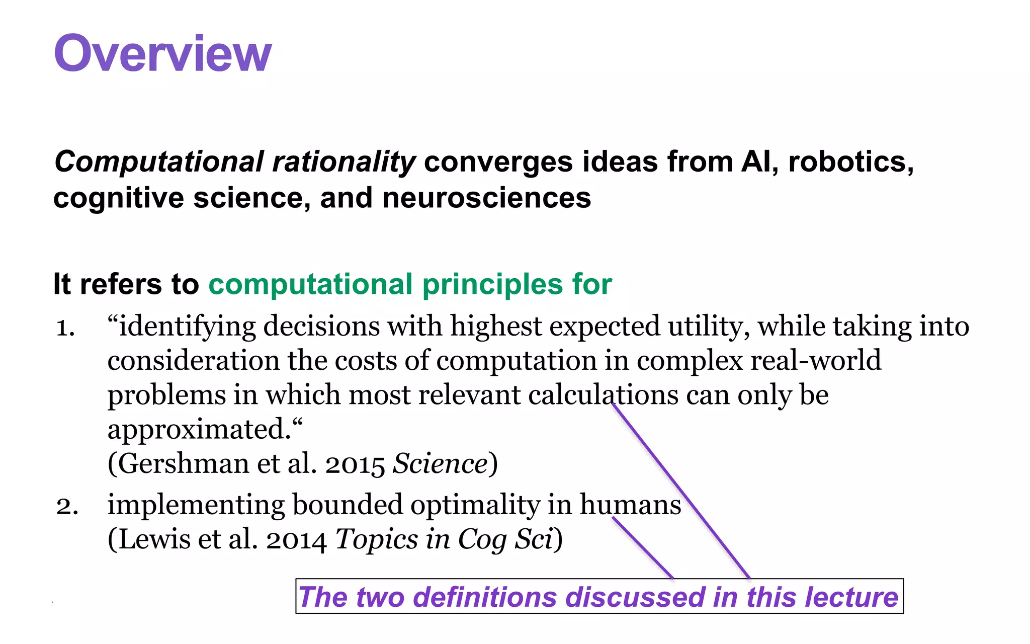 Overview
Computational rationality converges ideas from AI, robotics,
cognitive science, and neurosciences
It refers to computational principles for
1. “identifying decisions with highest expected utility, while taking into
consideration the costs of computation in complex real-world
problems in which most relevant calculations can only be
approximated.“
(Gershman et al. 2015 Science)
2. implementing bounded optimality in humans
(Lewis et al. 2014 Topics in Cog Sci)
The two definitions discussed in this lecture
 