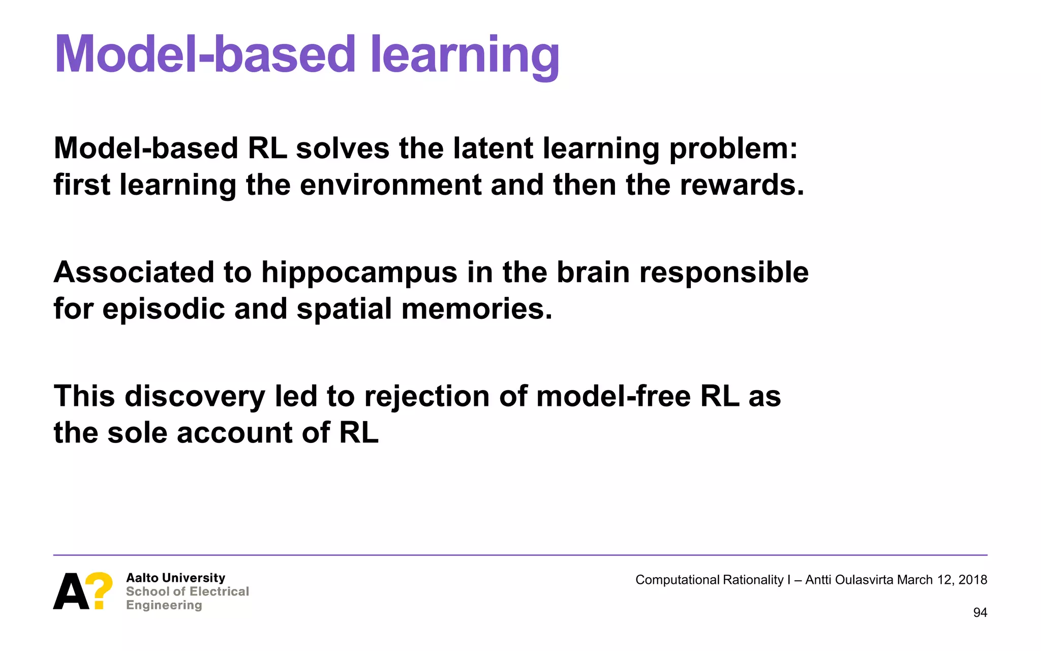 Model-based learning
Model-based RL solves the latent learning problem:
first learning the environment and then the rewards.
Associated to hippocampus in the brain responsible
for episodic and spatial memories.
This discovery led to rejection of model-free RL as
the sole account of RL
Computational Rationality I – Antti Oulasvirta March 12, 2018
94
 