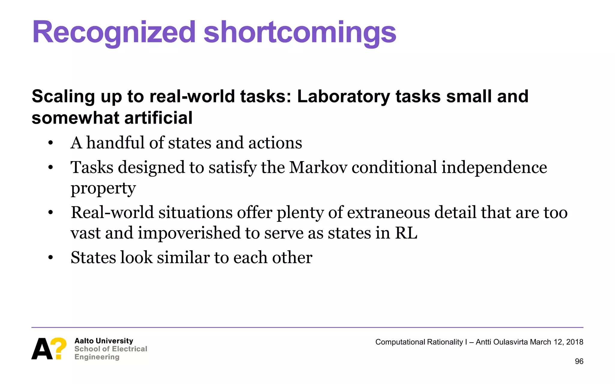 Recognized shortcomings
Scaling up to real-world tasks: Laboratory tasks small and
somewhat artificial
• A handful of states and actions
• Tasks designed to satisfy the Markov conditional independence
property
• Real-world situations offer plenty of extraneous detail that are too
vast and impoverished to serve as states in RL
• States look similar to each other
Computational Rationality I – Antti Oulasvirta March 12, 2018
96
 