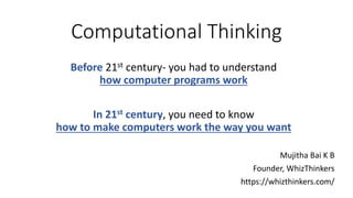 Computational Thinking
Mujitha Bai K B
Founder, WhizThinkers
https://whizthinkers.com/
Before 21st century- you had to understand
how computer programs work
In 21st century, you need to know
how to make computers work the way you want
 