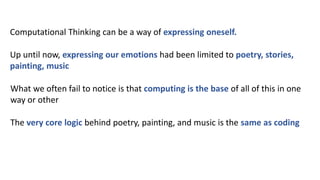 Computational Thinking can be a way of expressing oneself.
Up until now, expressing our emotions had been limited to poetry, stories,
painting, music
What we often fail to notice is that computing is the base of all of this in one
way or other
The very core logic behind poetry, painting, and music is the same as coding
 