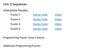 Unit 1) Sequences
Interactive Puzzles
Puzzle 1: Starter Code Video
Puzzle 2: Starter Code Video
Puzzle 3: Starter Code Video
Puzzle 4: Starter Code Video
Programming Puzzle: Draw a House
Additional Programming Puzzles
 