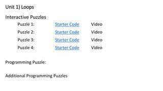 Unit 1) Loops
Interactive Puzzles
Puzzle 1: Starter Code Video
Puzzle 2: Starter Code Video
Puzzle 3: Starter Code Video
Puzzle 4: Starter Code Video
Programming Puzzle:
Additional Programming Puzzles
 