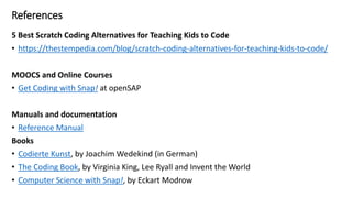 References
5 Best Scratch Coding Alternatives for Teaching Kids to Code
• https://thestempedia.com/blog/scratch-coding-alternatives-for-teaching-kids-to-code/
MOOCS and Online Courses
• Get Coding with Snap! at openSAP
Manuals and documentation
• Reference Manual
Books
• Codierte Kunst, by Joachim Wedekind (in German)
• The Coding Book, by Virginia King, Lee Ryall and Invent the World
• Computer Science with Snap!, by Eckart Modrow
 
