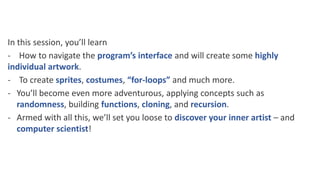 In this session, you’ll learn
- How to navigate the program’s interface and will create some highly
individual artwork.
- To create sprites, costumes, “for-loops” and much more.
- You’ll become even more adventurous, applying concepts such as
randomness, building functions, cloning, and recursion.
- Armed with all this, we’ll set you loose to discover your inner artist – and
computer scientist!
 