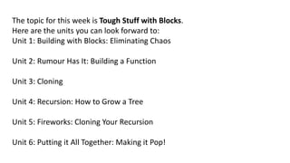 The topic for this week is Tough Stuff with Blocks.
Here are the units you can look forward to:
Unit 1: Building with Blocks: Eliminating Chaos
Unit 2: Rumour Has It: Building a Function
Unit 3: Cloning
Unit 4: Recursion: How to Grow a Tree
Unit 5: Fireworks: Cloning Your Recursion
Unit 6: Putting it All Together: Making it Pop!
 