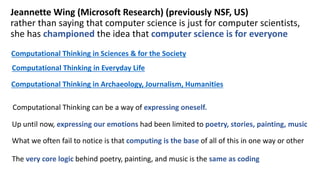 Computational Thinking in Sciences & for the Society
Computational Thinking in Everyday Life
Computational Thinking in Archaeology, Journalism, Humanities
Jeannette Wing (Microsoft Research) (previously NSF, US)
rather than saying that computer science is just for computer scientists,
she has championed the idea that computer science is for everyone
Computational Thinking can be a way of expressing oneself.
Up until now, expressing our emotions had been limited to poetry, stories, painting, music
What we often fail to notice is that computing is the base of all of this in one way or other
The very core logic behind poetry, painting, and music is the same as coding
 