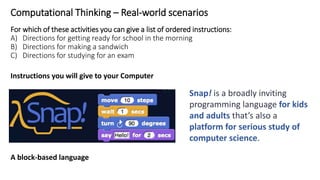 Computational Thinking – Real-world scenarios
For which of these activities you can give a list of ordered instructions:
A) Directions for getting ready for school in the morning
B) Directions for making a sandwich
C) Directions for studying for an exam
Instructions you will give to your Computer
A block-based language
Snap! is a broadly inviting
programming language for kids
and adults that’s also a
platform for serious study of
computer science.
 