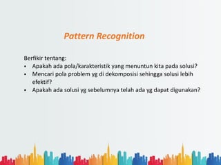Pattern Recognition
Berfikir tentang:
• Apakah ada pola/karakteristik yang menuntun kita pada solusi?
• Mencari pola problem yg di dekomposisi sehingga solusi lebih
efektif?
• Apakah ada solusi yg sebelumnya telah ada yg dapat digunakan?
 