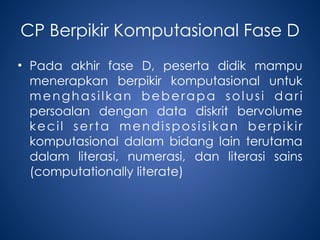 CP Berpikir Komputasional Fase D
• Pada akhir fase D, peserta didik mampu
menerapkan berpikir komputasional untuk
menghasilkan beberapa solusi dari
persoalan dengan data diskrit bervolume
kecil serta mendisposisikan berpikir
komputasional dalam bidang lain terutama
dalam literasi, numerasi, dan literasi sains
(computationally literate)
 