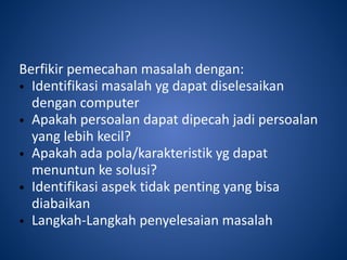 Berfikir pemecahan masalah dengan:
• Identifikasi masalah yg dapat diselesaikan
dengan computer
• Apakah persoalan dapat dipecah jadi persoalan
yang lebih kecil?
• Apakah ada pola/karakteristik yg dapat
menuntun ke solusi?
• Identifikasi aspek tidak penting yang bisa
diabaikan
• Langkah-Langkah penyelesaian masalah
 