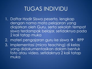 TUGAS INDIVIDU
1. Daftar Hadir Siswa peserta, lengkap
dengan nama mata pelajaran yang
diajarkan oleh Guru, serta sekolah tempat
siswa terdampak belajar, setidaknya pada
2 kali tatap muka
2. materi pengajaran guru ke siswa  RPP
3. Implementasi (micro teaching) di kelas
yang didokumentasikan dalam bentuk
foto atau video, setidaknya 2 kali tatap
muka
 
