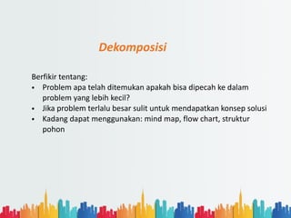 Dekomposisi
Berfikir tentang:
• Problem apa telah ditemukan apakah bisa dipecah ke dalam
problem yang lebih kecil?
• Jika problem terlalu besar sulit untuk mendapatkan konsep solusi
• Kadang dapat menggunakan: mind map, flow chart, struktur
pohon
 