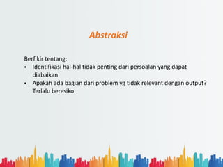 Abstraksi
Berfikir tentang:
• Identifikasi hal-hal tidak penting dari persoalan yang dapat
diabaikan
• Apakah ada bagian dari problem yg tidak relevant dengan output?
Terlalu beresiko
 