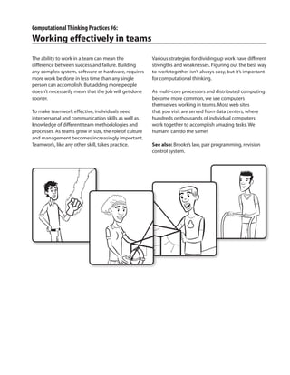 ComputationalThinking Practices #6:
Working effectively in teams
The ability to work in a team can mean the
difference between success and failure. Building
any complex system, software or hardware, requires
more work be done in less time than any single
person can accomplish. But adding more people
doesn’t necessarily mean that the job will get done
sooner.
To make teamwork effective, individuals need
interpersonal and communication skills as well as
knowledge of different team methodologies and
processes. As teams grow in size, the role of culture
and management becomes increasingly important.
Teamwork, like any other skill, takes practice.
Various strategies for dividing up work have different
strengths and weaknesses. Figuring out the best way
to work together isn’t always easy, but it’s important
for computational thinking.
As multi-core processors and distributed computing
become more common, we see computers
themselves working in teams. Most web sites
that you visit are served from data centers, where
hundreds or thousands of individual computers
work together to accomplish amazing tasks. We
humans can do the same!
See also: Brooks’s law, pair programming, revision
control system.
 