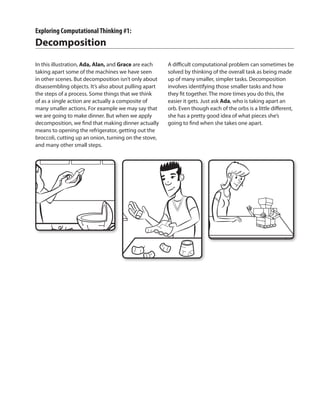 Exploring ComputationalThinking #1:
Decomposition
In this illustration, Ada, Alan, and Grace are each
taking apart some of the machines we have seen
in other scenes. But decomposition isn’t only about
disassembling objects. It’s also about pulling apart
the steps of a process. Some things that we think
of as a single action are actually a composite of
many smaller actions. For example we may say that
we are going to make dinner. But when we apply
decomposition, we find that making dinner actually
means to opening the refrigerator, getting out the
broccoli, cutting up an onion, turning on the stove,
and many other small steps.
A difficult computational problem can sometimes be
solved by thinking of the overall task as being made
up of many smaller, simpler tasks. Decomposition
involves identifying those smaller tasks and how
they fit together. The more times you do this, the
easier it gets. Just ask Ada, who is taking apart an
orb. Even though each of the orbs is a little different,
she has a pretty good idea of what pieces she’s
going to find when she takes one apart.
 